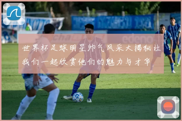 世界杯足球明星帅气风采大揭秘让我们一起欣赏他们的魅力与才华