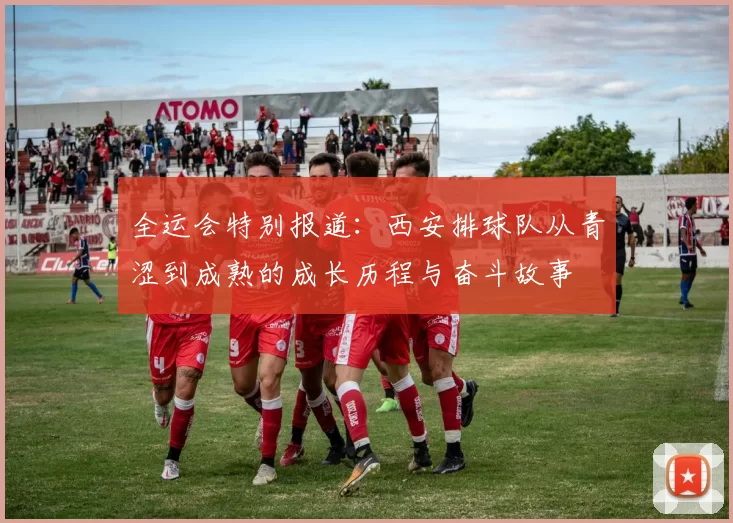 全运会特别报道：西安排球队从青涩到成熟的成长历程与奋斗故事