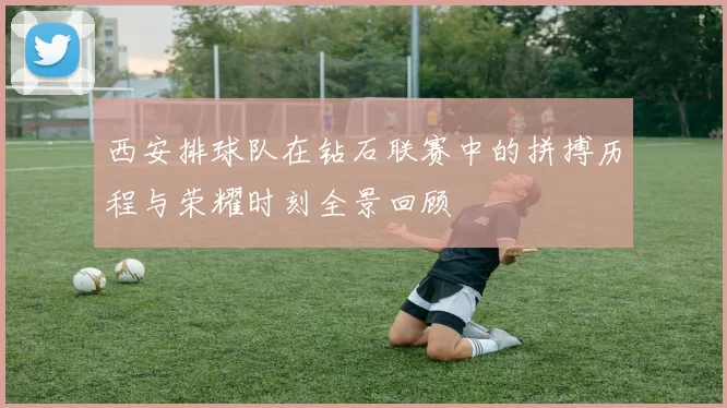 西安排球队在钻石联赛中的拼搏历程与荣耀时刻全景回顾