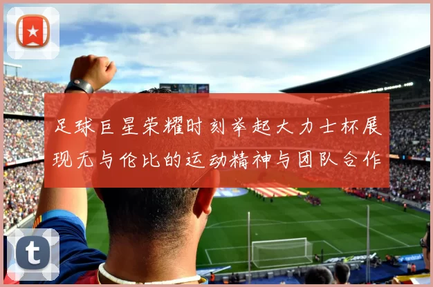 足球巨星荣耀时刻举起大力士杯展现无与伦比的运动精神与团队合作