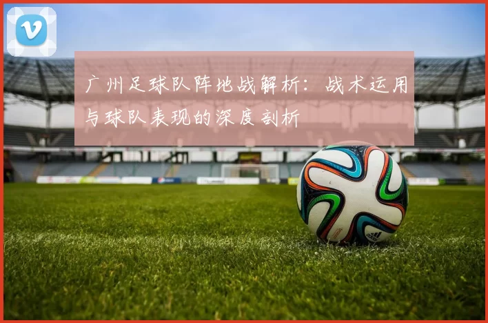 广州足球队阵地战解析：战术运用与球队表现的深度剖析