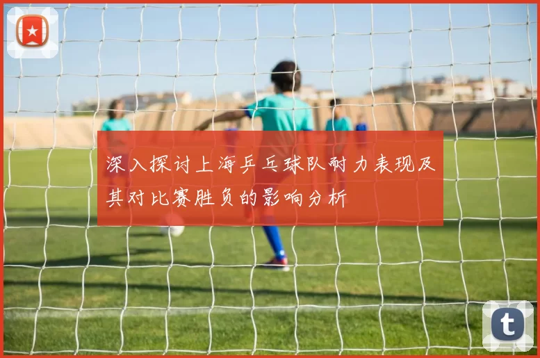 深入探讨上海乒乓球队耐力表现及其对比赛胜负的影响分析