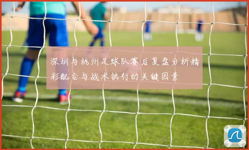 深圳与杭州足球队赛后复盘分析精彩配合与战术执行的关键因素