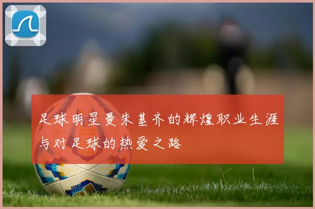 足球明星曼朱基齐的辉煌职业生涯与对足球的热爱之路
