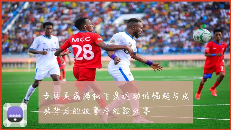 专访吴磊揭秘飞盘运动的崛起与成功背后的故事与经验分享