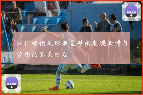 拉什福德足球明星壁纸展现激情与梦想的完美结合