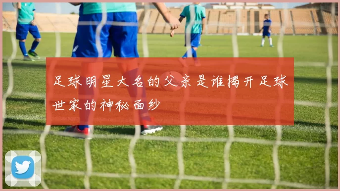足球明星大名的父亲是谁揭开足球世家的神秘面纱