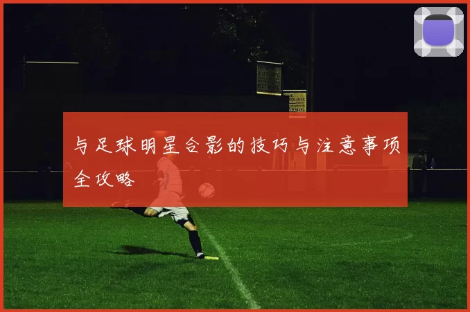与足球明星合影的技巧与注意事项全攻略