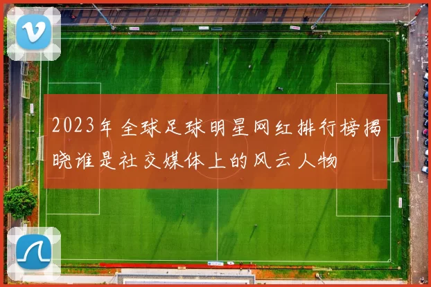 2023年全球足球明星网红排行榜揭晓谁是社交媒体上的风云人物