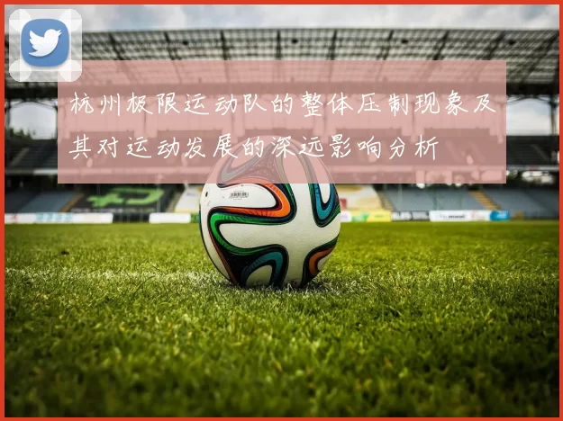 杭州极限运动队的整体压制现象及其对运动发展的深远影响分析