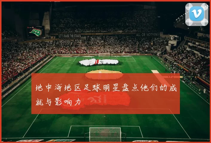 地中海地区足球明星盘点他们的成就与影响力