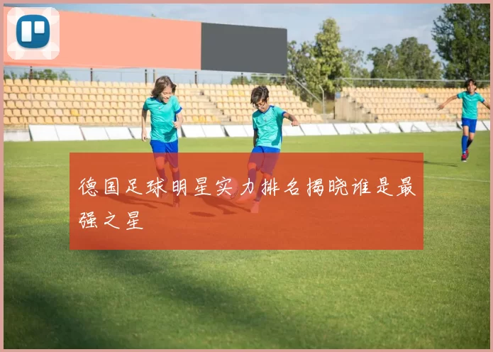 德国足球明星实力排名揭晓谁是最强之星