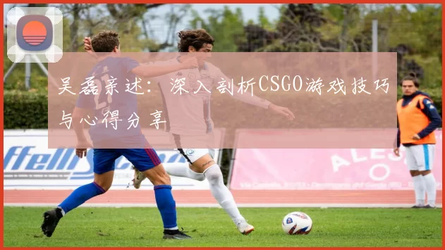 吴磊亲述：深入剖析CSGO游戏技巧与心得分享