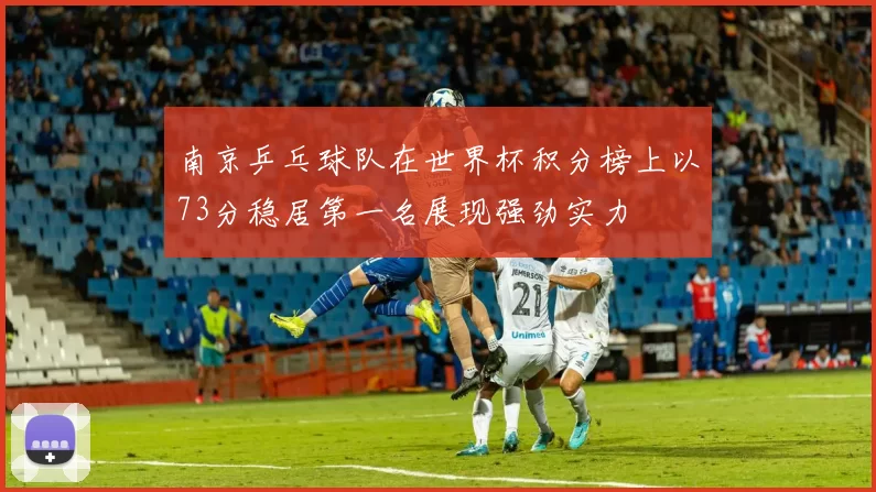 南京乒乓球队在世界杯积分榜上以73分稳居第一名展现强劲实力