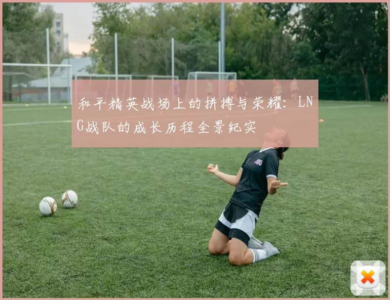 和平精英战场上的拼搏与荣耀：LNG战队的成长历程全景纪实