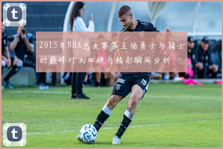 2015年NBA总决赛第五场勇士与骑士的巅峰对决回顾与精彩瞬间分析
