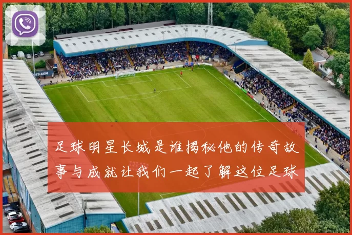 足球明星长城是谁揭秘他的传奇故事与成就让我们一起了解这位足球巨星的辉煌历程
