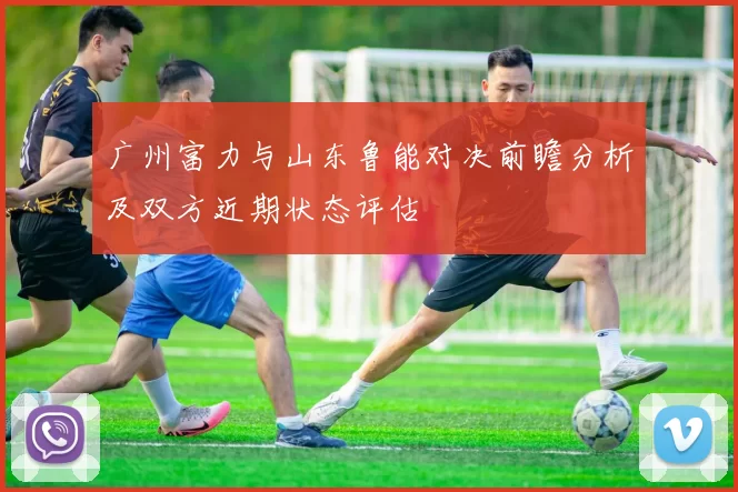 广州富力与山东鲁能对决前瞻分析及双方近期状态评估