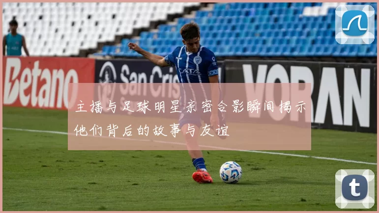 主播与足球明星亲密合影瞬间揭示他们背后的故事与友谊
