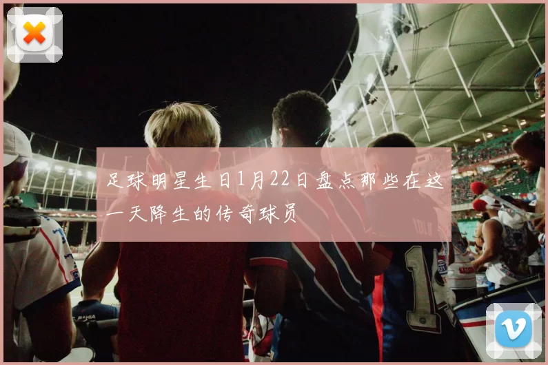足球明星生日1月22日盘点那些在这一天降生的传奇球员
