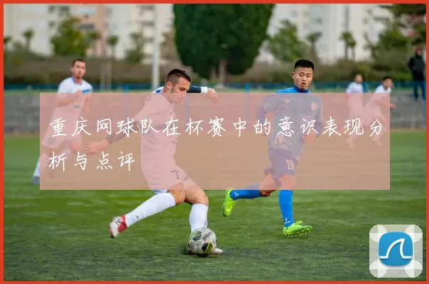 重庆网球队在杯赛中的意识表现分析与点评