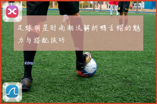 足球明星时尚潮流解析鸭舌帽的魅力与搭配技巧