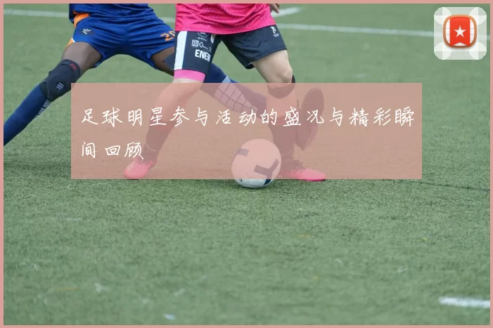 足球明星参与活动的盛况与精彩瞬间回顾