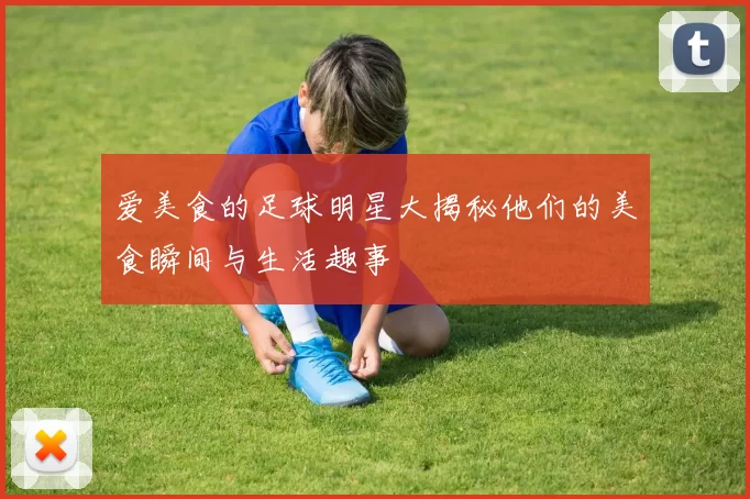 爱美食的足球明星大揭秘他们的美食瞬间与生活趣事