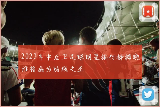 2023年中后卫足球明星排行榜揭晓谁将成为防线之王