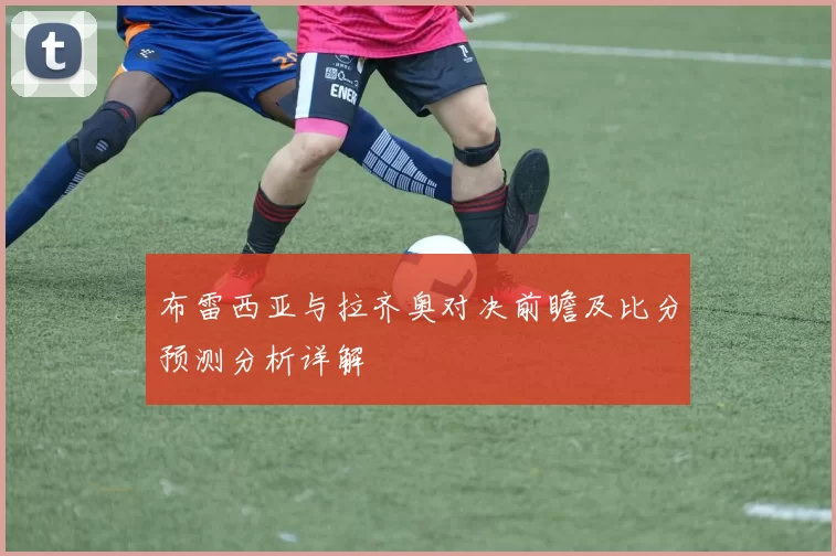 布雷西亚与拉齐奥对决前瞻及比分预测分析详解