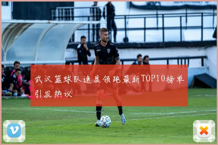 武汉篮球队速度领跑最新TOP10榜单引发热议