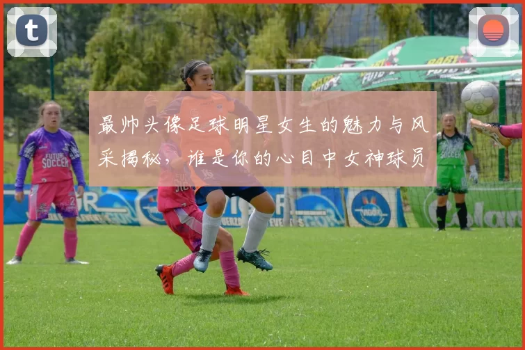 最帅头像足球明星女生的魅力与风采揭秘，谁是你的心目中女神球员