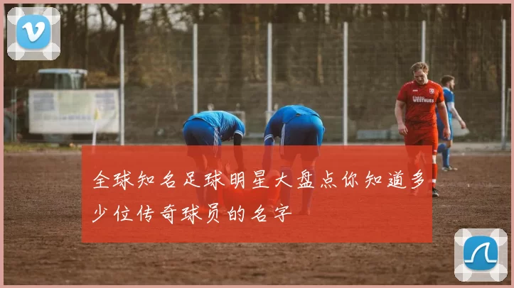全球知名足球明星大盘点你知道多少位传奇球员的名字