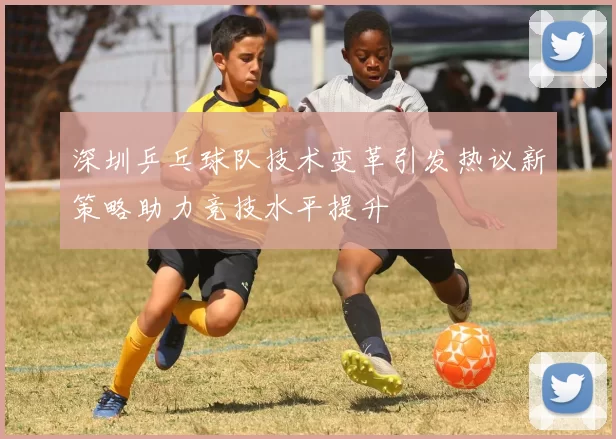 深圳乒乓球队技术变革引发热议新策略助力竞技水平提升