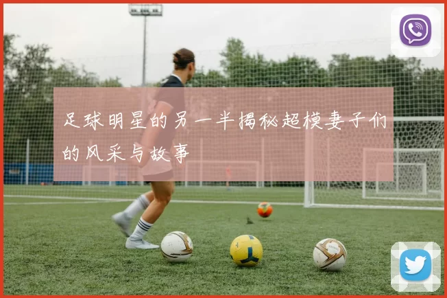 足球明星的另一半揭秘超模妻子们的风采与故事