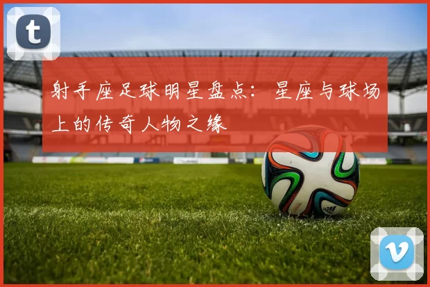 射手座足球明星盘点：星座与球场上的传奇人物之缘
