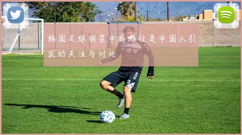 韩国足球明星中有哪位是中国人引发的关注与讨论