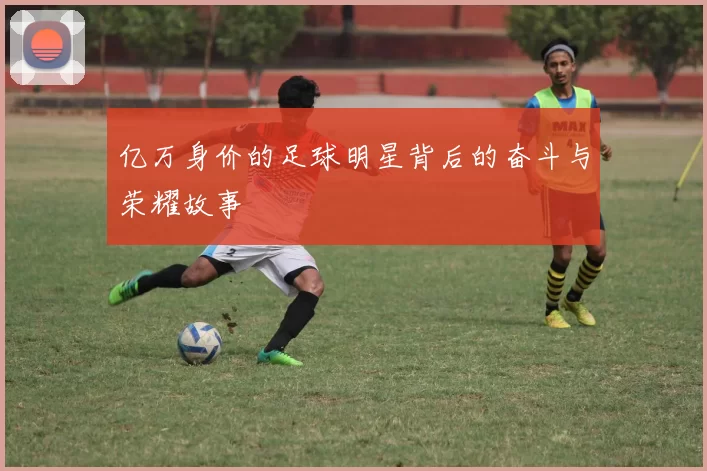 亿万身价的足球明星背后的奋斗与荣耀故事