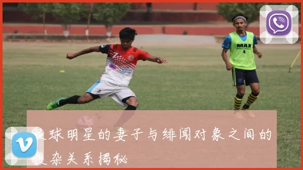 足球明星的妻子与绯闻对象之间的复杂关系揭秘