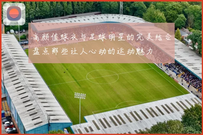 高颜值球衣与足球明星的完美结合盘点那些让人心动的运动魅力