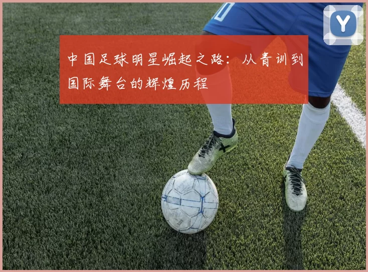中国足球明星崛起之路：从青训到国际舞台的辉煌历程
