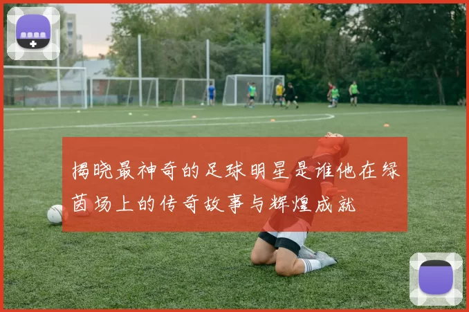 揭晓最神奇的足球明星是谁他在绿茵场上的传奇故事与辉煌成就