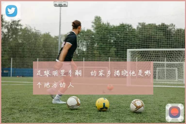 足球明星李嗣镕的家乡揭晓他是哪个地方的人