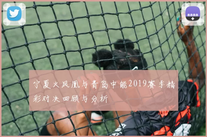 宁夏火凤凰与青岛中能2019赛季精彩对决回顾与分析