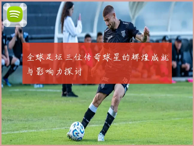 全球足坛三位传奇球星的辉煌成就与影响力探讨