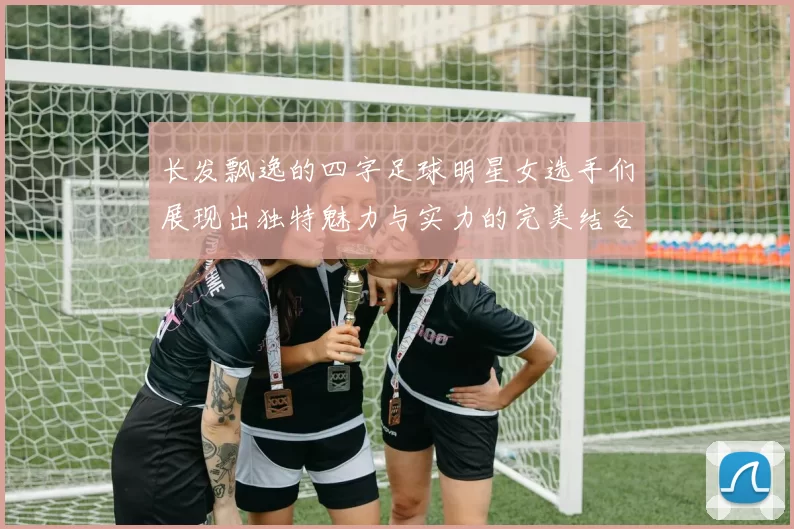 长发飘逸的四字足球明星女选手们展现出独特魅力与实力的完美结合