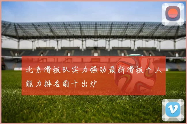 北京滑板队实力强劲最新滑板个人能力排名前十出炉