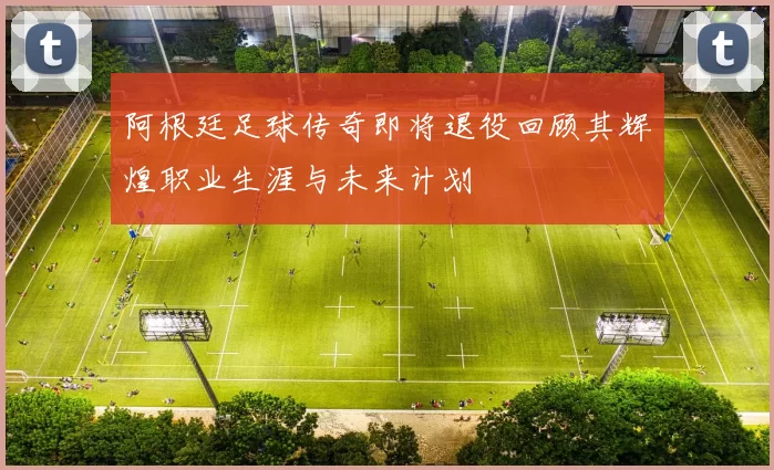 阿根廷足球传奇即将退役回顾其辉煌职业生涯与未来计划