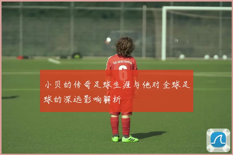 小贝的传奇足球生涯与他对全球足球的深远影响解析
