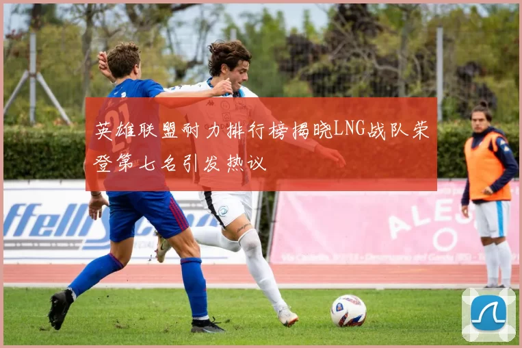 英雄联盟耐力排行榜揭晓LNG战队荣登第七名引发热议